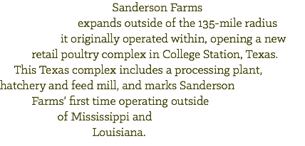  Sanderson Farms expands outside of the 135-mile radius it originally operated within, opening a new retail poultry complex in College Station, Texas. This Texas complex includes a processing plant, hatchery and feed mill, and marks Sanderson Farms’ first time operating outside of Mississippi and Louisiana.