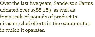 Over the last five years, Sanderson Farms donated over $386,089, as well as thousands of pounds of product to disaster relief efforts in the communities in which it operates.