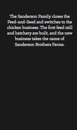  The Sanderson Family closes the Feed-and-Seed and switches to the chicken business. The first feed mill and hatchery are built, and the new business takes the name of Sanderson Brothers Farms.